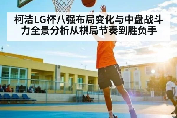 柯洁LG杯八强布局变化与中盘战斗力全景分析从棋局节奏到胜负手