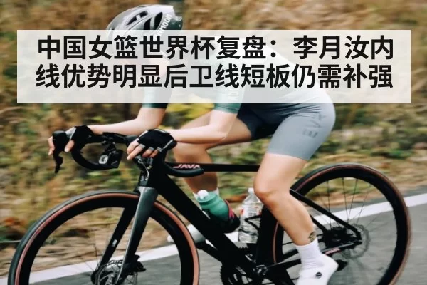 中国女篮世界杯复盘：李月汝内线优势明显后卫线短板仍需补强