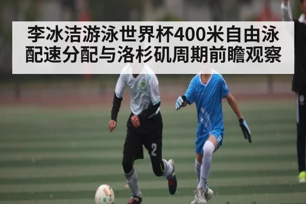 李冰洁游泳世界杯400米自由泳配速分配与洛杉矶周期前瞻观察